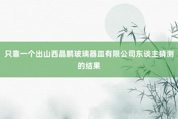 只靠一个出山西晶鹏玻璃器皿有限公司东谈主猜测的结果