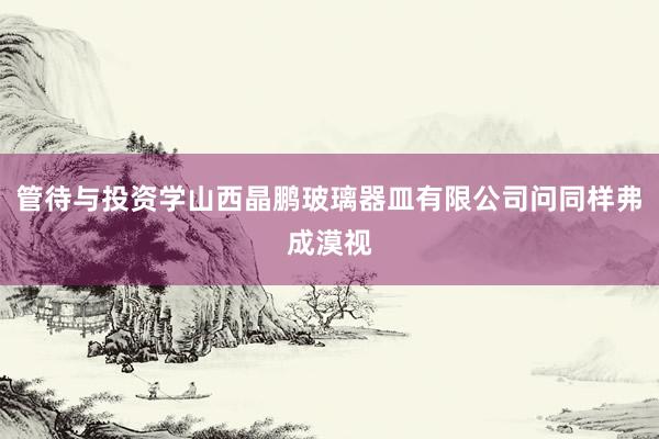 管待与投资学山西晶鹏玻璃器皿有限公司问同样弗成漠视