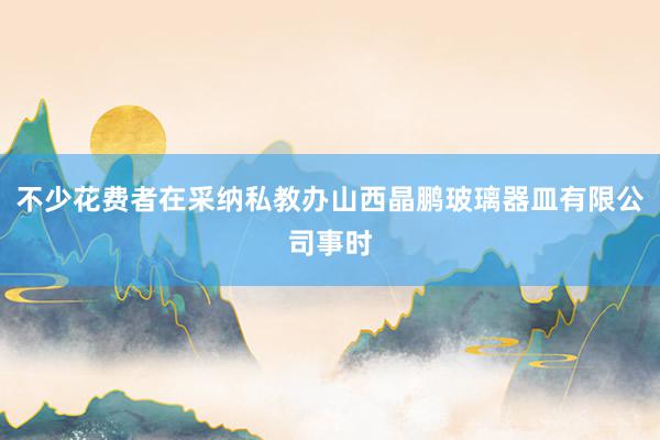 不少花费者在采纳私教办山西晶鹏玻璃器皿有限公司事时